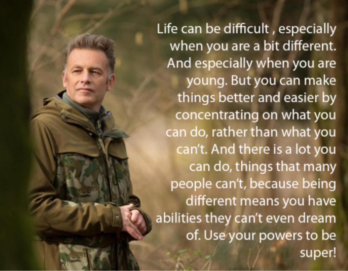 Quotation from Chris Packham: Life can be difficult, especially when you are a bit different. And especially when you are young. But you can make things better and easier by concentraing on what you can do, rather than what you can't. And there is a lot you can do, thing sthat manypeople can't, because being different means you have abilities they can't even dream of. Use your powers to be super!